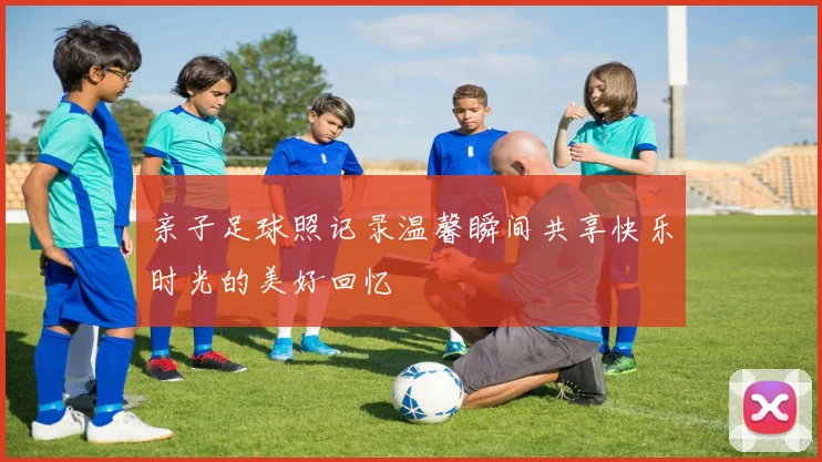 亲子足球照记录温馨瞬间共享快乐时光的美好回忆
