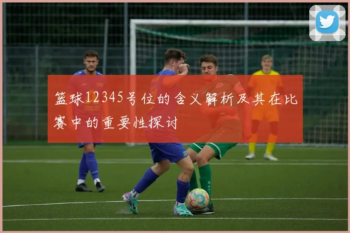 篮球12345号位的含义解析及其在比赛中的重要性探讨