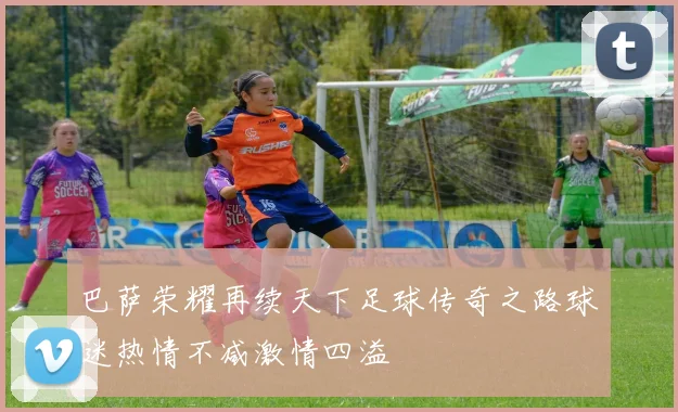 巴萨荣耀再续天下足球传奇之路球迷热情不减激情四溢