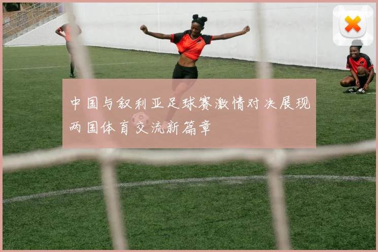 中国与叙利亚足球赛激情对决展现两国体育交流新篇章